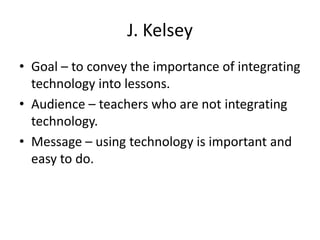 J. Kelsey
• Goal – to convey the importance of integrating
  technology into lessons.
• Audience – teachers who are not integrating
  technology.
• Message – using technology is important and
  easy to do.
 