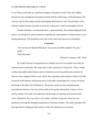A CONVERGING RHETORICAL VISION
111
to see if they would make any significant changes to the dataset overall. They only slightly
altered, but only strengthened, the patterns elicited with the initial matrix of 69 participants. The
software used for data analysis posed unanticipated obstructions as well. The developer of this
software worked with the researcher to locate the coding error, which was promptly resolved.
Another limitation, as mentioned before, is generalizability. The method employed in this
study is not designed to answer questions regarding the representation of characteristics across
human populations. This limitation exists only to the extent such answers are anticipated.
Conclusion
“Are you the next Marshall McLuhan? Are you the next Billy Graham? Are you a
proph—”
“Billy McLuhan.”
(Peterson’s response; CBC, 2018)
Dr. Jordan Peterson’s unexpected rise to celebrity serves as an excellent case study for
communication scholarship. This study aims to add a small piece to that puzzle. There is ample
evidence that highly-salient themes and conversations are receiving enthusiastic attention by
Peterson, those engaged with his work, and by those operating similar projects of their own both
on and off of the Internet. Each person arrives at the table to participate for a variety of reasons
and brings to the table a bit of themselves. The process can be not only entertaining and
enjoyable but formative. Our view of the world can be greatly enhanced by a sincere view as
held by another. This study was conducted with the hopes of exploring such sincerely held
views, finding how they may relate to one another, and discovering more about our own
perspectives through the attempted acquaintance with those of others. This study concludes with
the hopes that its reading provokes nearly as many fun reflections as its creation.
 