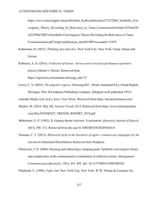 A CONVERGING RHETORICAL VISION
117
https://www.researchgate.net/profile/Hem_Kafle/publication/275272865_Symbolic_Con
vergence_Theory_Revisiting_Its_Relevance_to_Team_Communication/links/5539ee630
cf2239f4e7db07a/Symbolic-Convergence-Theory-Revisiting-Its-Relevance-to-Team-
Communication.pdf?origin=publication_detail91998?accountid=13479
Kahneman, D. (2015). Thinking, fast and slow. New York City, New York: Farrar, Straus and
Giroux.
Kilbourn, A. G. (2016). Collective of heroes: Arrows move toward a posthuman superhero
fantasy (Master’s Thesis). Retrieved from
https://repository.stcloudstate.edu/engl_etds/73/
Lewis, C. S. (2014). The pilgrim's regress. Downing D.C. (Wade Annotated Ed.). Grand Rapids,
Michigan: Wm. B Eerdmans Publishing Company. (Original work published 1933).
Literally Media, Ltd. (n.d.). Know Your Meme. Retrieved from https://knowyourmeme.com/
Meeker, M. (2018, May 30). Internet Trends 2018. Retrieved from https://www.kleinerperkins.
com/files/INTERNET_TRENDS_REPORT_2018.pdf
Mohrmann, G. P. (1982). II. Fantasy theme criticism: A peroration. Quarterly Journal of Speech,
68(3), 306–313. Retrieved from doi.org/10.1080/00335638209383615
Neuman, C. T. (2013). Rhetorical myth in the discourse of apple’s commercial campaigns for the
macintosh (Doctorate Dissertation). Retrieved from ProQuest.
Olufowote, J. O. (2006). Rousing and redirecting a sleeping giant: Symbolic convergence theory
and complexities in the communicative constitution of collective action. Management
Communication Quarterly, 19(3), 451–492. doi: 10.1177/0893318905280326
Palahniuk, C. (1996). Fight club. New York City, New York: W.W. Norton & Company Inc.
 