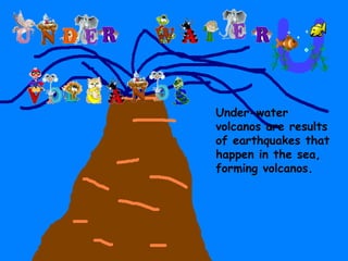 Under-water volcanos are results of earthquakes that happen in the sea, forming volcanos. 