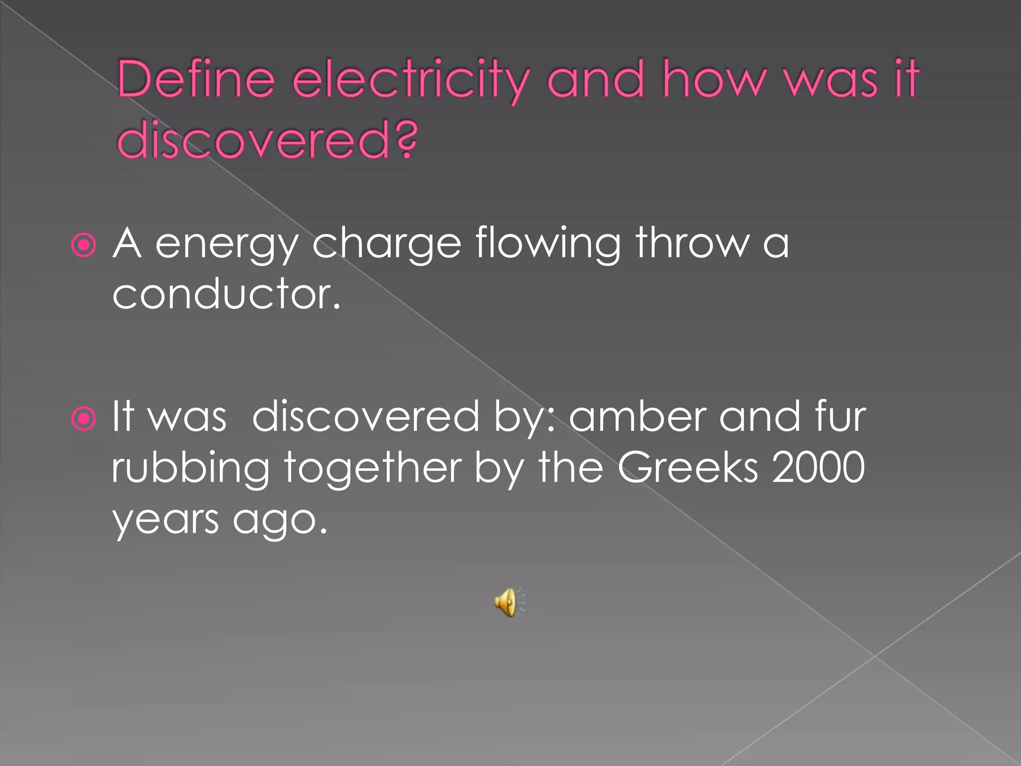 Define electricity and how was it discovered?A energy charge flowing throw a conductor.It was  discovered by: amber and fur rubbing together by the Greeks 2000 years ago.