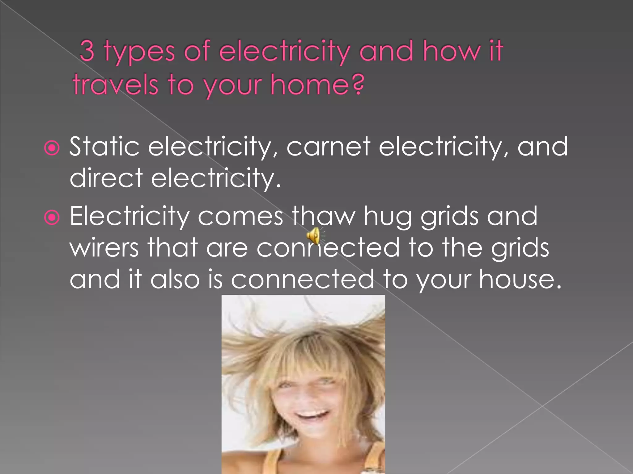  3 types of electricity and how it travels to your home?Static electricity, carnet electricity, and direct electricity.Electricity comes thaw hug grids and wirers that are connected to the grids and it also is connected to your house.