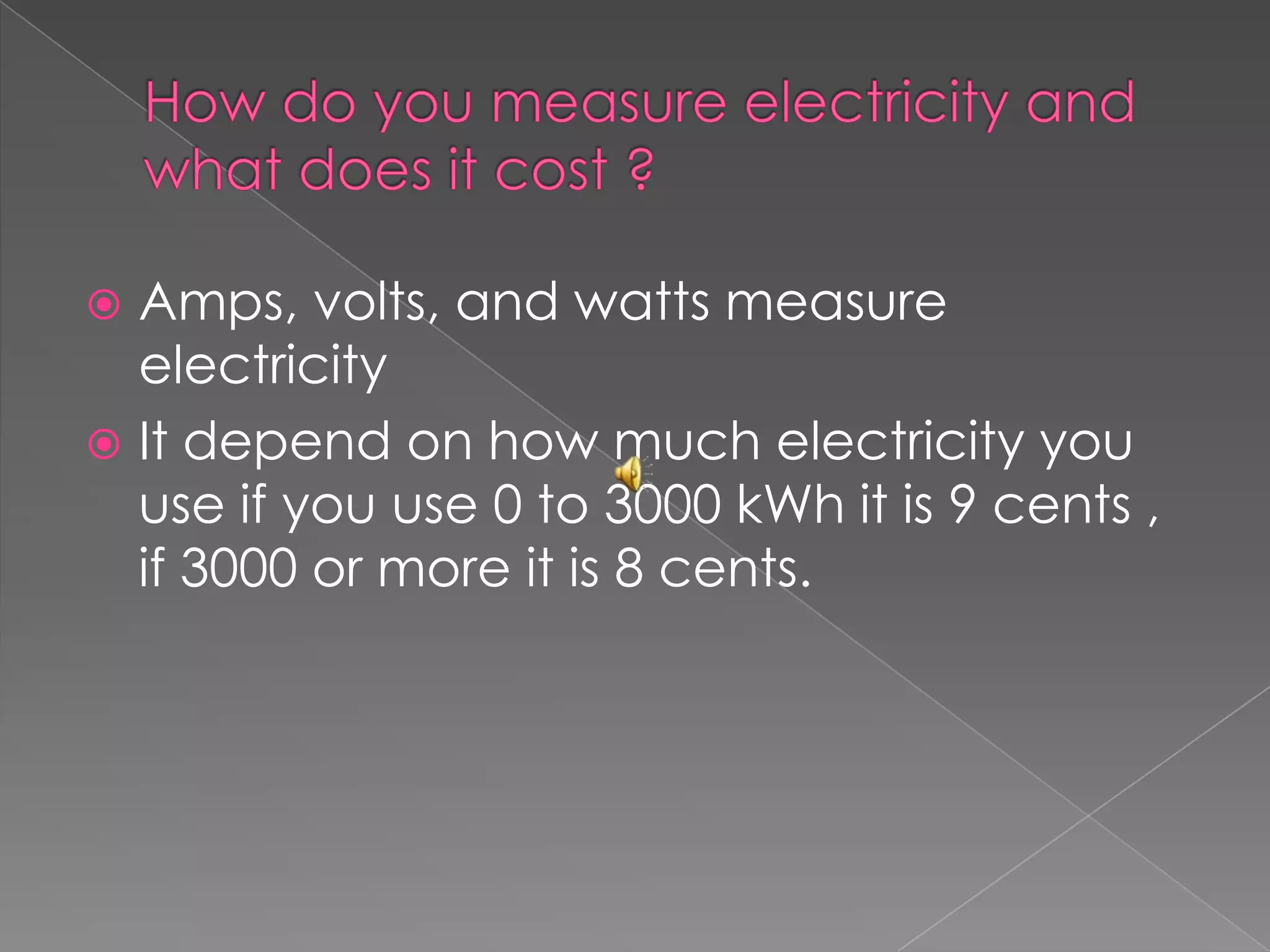 How do you measure electricity and what does it cost ?Amps, volts, and watts measure electricity It depend on how much electricity you use if you use 0 to 3000 kWh it is 9 cents , if 3000 or more it is 8 cents. 