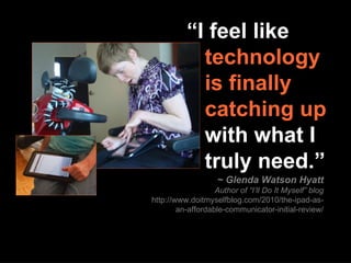 ~ Glenda Watson Hyatt Author of “I’ll Do It Myself” blog http://www.doitmyselfblog.com/2010/the-ipad-as-an-affordable-communicator-initial-review/ “ I feel like     technology    is finally    catching up    with what I    truly need.” 