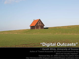 ~ Gareth White, University of Sussex Author of “Toward Accessible 3D Virtual Environments for the Blind and Visually Impaired”  Retrieved May 20, 2008 courtesy the authors from http://blindsecondlife.blogspot.com/2008/09/paper-publication.html “ Digital Outcasts” 
