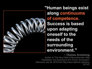"Human beings exist    along  continuums   of competence.     Success is based    upon adapting    oneself to the   needs of the    surrounding    environment." ~ Thomas Armstrong Author of “The New Field of Neurodiversity: Why ‘Disabilities’ Are Essential to the Human Ecosystem” Retrieved July 28, 2010 from http://www.alternet.org/story/147107 