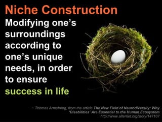 Niche Construction ~ Thomas Armstrong, from the article  The New Field of Neurodiversity: Why ‘Disabilities’ Are Essential to the Human Ecosystem http://www.alternet.org/story/147107 Modifying one’s surroundings according to one’s unique needs, in order to ensure success in life   