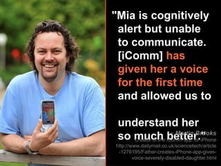 "Mia is cognitively    alert but unable    to communicate.    [iComm]  has    given her a voice    for the first time     and allowed us to    understand her    so much better." ~  Martin Brooks Creator of the iComm app for iPhone http://www.dailymail.co.uk/sciencetech/article-1276195/Father-creates-iPhone-app-gives-voice-severely-disabled-daughter.html 