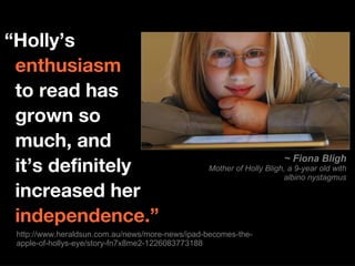 http://www.heraldsun.com.au/news/more-news/ipad-becomes-the-apple-of-hollys-eye/story-fn7x8me2-1226083773188 “ Holly’s    enthusiasm   to read has    grown so    much, and   it’s definitely    increased her     independence.” ~ Fiona Bligh Mother of Holly Bligh, a 9-year old with albino nystagmus 