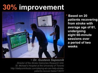 ~ Dr. Gustavo Saposnik Director of the Stroke Outcomes Research Unit, St. Michael’s Hospital at the University of Toronto http://dailycontributor.com/playing-wii-can-help-stroke-patients-recover-faster/13017/ 30%  improvement *  Based on 20   patients recovering   from stroke with    average age of 61,    undergoing   eight 60-minute    sessions over   a period of two    weeks 