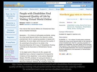 http://www.newswise.com/articles/people-with-disabilities-find-improved-quality-of-life-by-visiting-virtual-world-online-free-internet-site-used-by-millions-for-entertainment-now-serves-disabled-individuals 