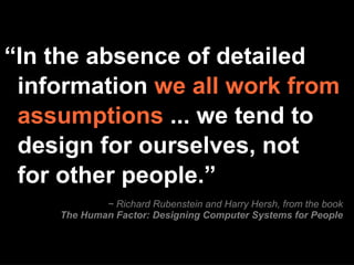 ~ Richard Rubenstein and Harry Hersh, from the book The Human Factor: Designing Computer Systems for People “ In the absence of detailed information  we all work from assumptions  ... we tend to design for ourselves, not for other people.” 