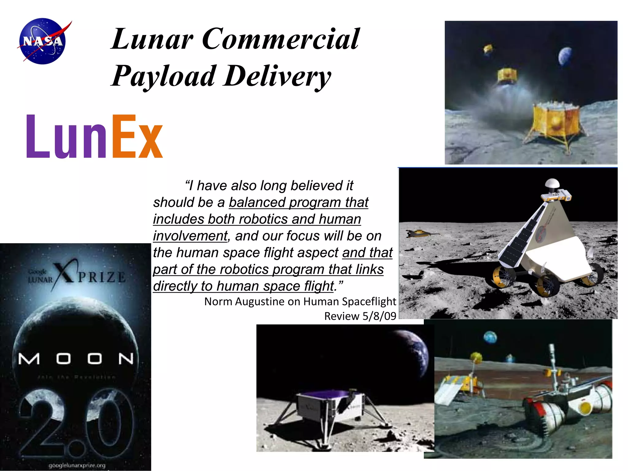 Lunar Commercial
   Payload Delivery

LunEx
          “I have also long believed it
     should be a balanced program that
     includes both robotics and human
     involvement, and our focus will be on
     the human space flight aspect and that
     part of the robotics program that links
     directly to human space flight.”
             Norm Augustine on Human Spaceflight
                                  Review 5/8/09
 