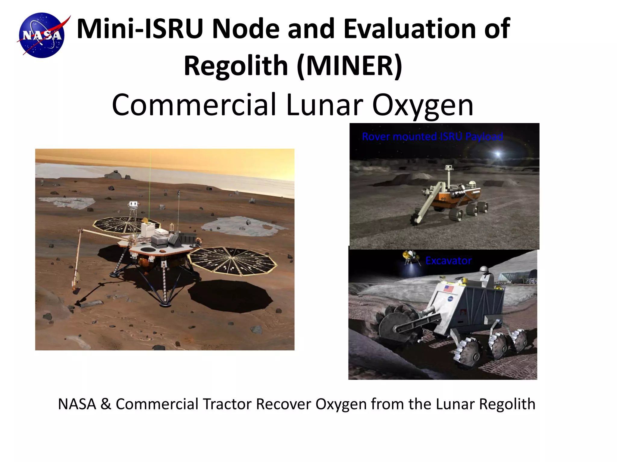 Mini-ISRU Node and Evaluation of
          Regolith (MINER)
       Commercial Lunar Oxygen
                                        Rover mounted ISRU Payload




                                                   Excavator




NASA & Commercial Tractor Recover Oxygen from the Lunar Regolith
 