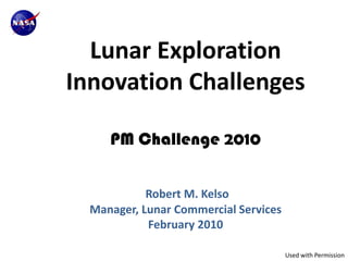 Lunar Exploration
Innovation Challenges

     PM Challenge 2010


            Robert M. Kelso
  Manager, Lunar Commercial Services
            February 2010

                                       Used with Permission
 