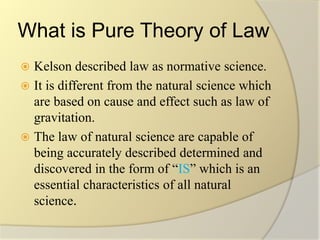 What is Pure Theory of Law
 Kelson described law as normative science.
 It is different from the natural science which
are based on cause and effect such as law of
gravitation.
 The law of natural science are capable of
being accurately described determined and
discovered in the form of “IS” which is an
essential characteristics of all natural
science.
 