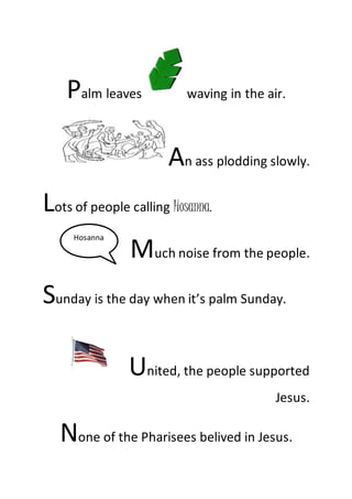 Palm leaves waving in the air.
An ass plodding slowly.
Lots of people calling Hosanna.
Much noise from the people.
Sunday is the day when it’s palm Sunday.
United, the people supported
Jesus.
None of the Pharisees belived in Jesus.
Hosanna
 