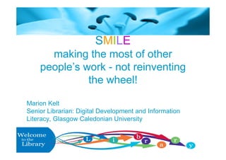 SMILE
      making the most of other
    people’s work - not reinventing
              the wheel!

Marion Kelt
Senior Librarian: Digital Development and Information
Literacy, Glasgow Caledonian University
 