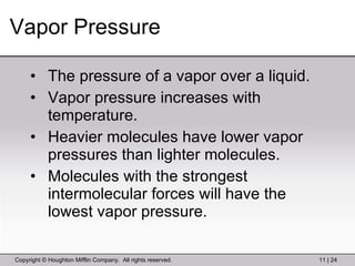 Vapor Pressure The pressure of a vapor over a liquid. Vapor pressure increases with temperature. Heavier molecules have lower vapor pressures than lighter molecules. Molecules with the strongest intermolecular forces will have the lowest vapor pressure. 