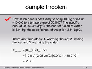 Sample Problem How much heat is necessary to bring 10.0 g of ice at –10.0 o C to a temperature of 50.0 o C? The specific heat of ice is 2.05 J/g o C, the heat of fusion of water is 334 J/g, the specific heat of water is 4.184 J/g o C.   There are three steps: 1. warming the ice; 2. melting the ice; and 3. warming the water. 