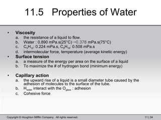 11.5  Properties of Water Viscosity the resistance of a liquid to flow. Water : 0.890 mPa.s(25°C) ->0.378  mPa.s(75°C) C 5 H 12 : 0.224 mPa.s, C 8 H 18 : 0.508 mPa.s intermolecular force, temperature (average kinetic energy) Surface tension a measure of the energy per area on the surface of a liquid To maximize the # of hydrogen bond (minimum energy)  Capillary action the upward rise of a liquid is a small diameter tube caused by the adhesion of molecules to the surface of the tube. H water  interact with the O glass  : adhesion Cohesive force 