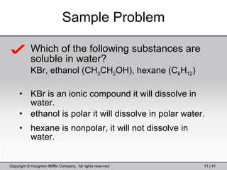 Sample Problem Which of the following substances are soluble in water? KBr, ethanol (CH 3 CH 2 OH), hexane (C 6 H 12 ) KBr is an ionic compound it will dissolve in water. ethanol is polar it will dissolve in polar water. hexane is nonpolar, it will not dissolve in water. 