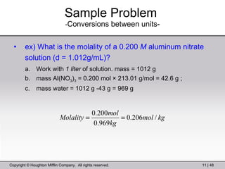Sample Problem   - Conversions between units- ex) What is the molality of a 0.200  M  aluminum nitrate solution (d = 1.012g/mL)? Work with  1 liter  of solution. mass = 1012 g mass Al(NO 3 ) 3  = 0.200 mol × 213.01 g/mol = 42.6 g ; mass water = 1012 g -43 g = 969 g 