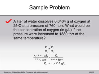 Sample Problem A liter of water dissolves 0.0404 g of oxygen at 25 o C at a pressure of 760. torr. What would be the concentration of oxygen (in g/L) if the pressure were increased to 1880 torr at the same temperature? 
