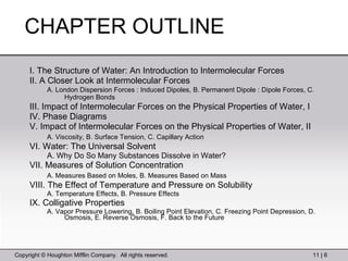 CHAPTER OUTLINE  I. The Structure of Water: An Introduction to Intermolecular Forces  II. A Closer Look at Intermolecular Forces  A. London Dispersion Forces : Induced Dipoles, B. Permanent Dipole : Dipole Forces, C. Hydrogen Bonds   III. Impact of Intermolecular Forces on the Physical Properties of Water, I  IV. Phase Diagrams  V. Impact of Intermolecular Forces on the Physical Properties of Water, II  A. Viscosity, B. Surface Tension, C. Capillary Action   VI. Water: The Universal Solvent  A. Why Do So Many Substances Dissolve in Water?  VII. Measures of Solution Concentration  A. Measures Based on Moles, B. Measures Based on Mass   VIII. The Effect of Temperature and Pressure on Solubility  A. Temperature Effects, B. Pressure Effects  IX. Colligative Properties  A. Vapor Pressure Lowering, B. Boiling Point Elevation, C. Freezing Point Depression, D. Osmosis, E. Reverse Osmosis, F. Back to the Future  