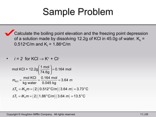 Sample Problem Calculate the boiling point elevation and the freezing point depression of a solution made by dissolving 12.2g of KCl in 45.0g of water. K b  = 0.512 o C/m and K f  = 1.86 o C/m i = 2  for KCl    K +  + Cl  