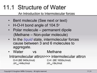11.1  Structure of Water Bent molecule (See next or text) H-O-H bond angle of 104.5 o Polar molecule – permanent dipole (Methane – Non-polar molecule) In the  liquid  state, intermolecular forces cause between 3 and 6 molecules to aggregate. Water  vs  Methane Intramolecular attrcn>>> intermolecular attrcn O-H (BE 940kJ/mol)  C-H  (BE 1650kJ/mol) ∆ H vap =44kJ/mol  ∆H vap =9kJ/mol An Introduction to Intermolecular forces 