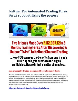 Keltner Pro Automated Trading Forex forex robot utilizing the powers 
Automatically Trades Stocks and Forex Currency Pairs 
It is one system that everyone should keep on their watch list. People who wish to make quick money online then there is simply no better way to do it through KeltnerPRO binary options. This program gives traders the opportunity to automatically trade stocks and forex currency pairs. Both asset categories have a whole slew of items, permitting traders to create their own methods and strategies hinged upon the assets people know and understand the most. People who have used this software call it an incredibly fast paced trading tool. 
Click Here To Instantly Download KeltnerPro Software  