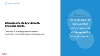 17 | CONFIDENTIAL17 | CONFIDENTIAL
When it comes to brand health,
Character counts.
Character is an increasingly important aspect of
brand health – and directly relates to market cap growth.
BEFORE YOUR STUDY
Character:
the combination of
rich values that
define a brand and
provide a powerful
sense of purpose.
 
