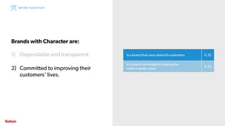 19 | CONFIDENTIAL19 | CONFIDENTIAL
Is a brand that cares about its customers 0.35
Is a brand committed to making the
world a better place
0.35
Brands with Character are:
1) Dependable and transparent.
2) Committed to improving their
customers’ lives.
BEFORE YOUR STUDY
 