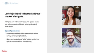32 | CONFIDENTIAL32 | CONFIDENTIAL
Leverage video to humanize your
tracker’s insights.
Add quick turn video tools to dig into special issues
and help your stakeholders to better understand
study results.
Types of quick video:
• Embedded webcam video open-ends in online
surveys for ongoing feedback.
• Quick turn smartphone ‘selfie’ videos to dive into
specific issues that arise from tracking.
AFTER YOUR STUDY
Melanie Turner, 24
Joe Smith, 29
 