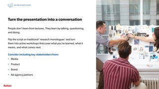 34 | CONFIDENTIAL34 | CONFIDENTIAL
Turn the presentation into a conversation
People don’t learn from lectures. They learn by talking, questioning,
and doing.
Flip the script on traditional ‘research monologues’ and turn
them into active workshops that cover what you’ve learned, what it
means, and what comes next.
Consider including key stakeholders from:
• Media
• Product
• Brand
• Ad agency partners
AFTER YOUR STUDY
 