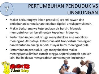 PERTUMBUHAN PENDUDUK VS
LINGKUNGAN
• Makin berkurangnya lahan produktif, seperti sawah dan
perkebunan karena lahan tersebut dipakai untuk pemukiman.
• Makin berkurangnya ketersediaan air bersih. Manusia
membutuhkan air bersih untuk keperluan hidupnya.
• Pertambahan penduduk juga menyebabkan arus mobilitas
meningkat. Akibatnya, kebutuhan alat tranportasi meningkat
dan kebutuhan energi seperti minyak bumi meningkat pula.
• Pertambahan penduduk juga menyebabkan makin
meningkatnya limbah rumah tangga, seperti sampah dan lain-
lain. Hal ini dapat menyebabkan pencemaran lingkungan
 