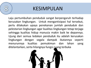 KESIMPULAN
Laju pertumbuhan penduduk sangat berpengaruh terhadap
kerusakan lingkungan. Untuk mengantisipasi hal tersebut,
perlu dilakukan upaya penekanan jumlah penduduk dan
pelestarian lingkungan agar kualitas lingkungan tetap terjaga
sehingga kualitas hidup manusia makin baik ke depannya.
Ujung dari semua ledakan penduduk itu adalah kerusakan
lingkungan dengan segala dampak ikutannya seperti
menurunnya kualitas pemukiman dan lahan yang
ditelantarkan, serta hilangnya fungsi ruang terbuka
 