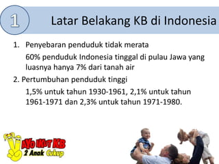 Latar Belakang KB di Indonesia
1. Penyebaran penduduk tidak merata
60% penduduk Indonesia tinggal di pulau Jawa yang
luasnya hanya 7% dari tanah air
2. Pertumbuhan penduduk tinggi
1,5% untuk tahun 1930-1961, 2,1% untuk tahun
1961-1971 dan 2,3% untuk tahun 1971-1980.
 