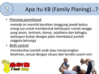 Apa itu KB (Family Planing)…?
• Planning parenthood
metode ini menitik beratkan tanggung jawab kedua
orang tua untuk membentuk kehidupan rumah tangga
yang aman, tentram, damai, sejahtera dan bahagia,
walaupun bukan dengan jalan membatasi jumlah
anggota keluarga
• Birth control
menekankan jumlah anak atau menjarangkan
kelahiran, sesuai dengan situasi dan kondisi suami-istri
 