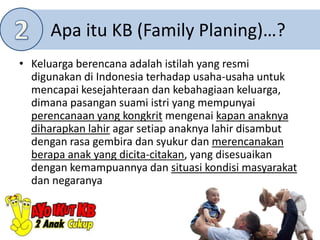 Apa itu KB (Family Planing)…?
• Keluarga berencana adalah istilah yang resmi
digunakan di Indonesia terhadap usaha-usaha untuk
mencapai kesejahteraan dan kebahagiaan keluarga,
dimana pasangan suami istri yang mempunyai
perencanaan yang kongkrit mengenai kapan anaknya
diharapkan lahir agar setiap anaknya lahir disambut
dengan rasa gembira dan syukur dan merencanakan
berapa anak yang dicita-citakan, yang disesuaikan
dengan kemampuannya dan situasi kondisi masyarakat
dan negaranya
 
