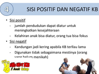 SISI POSITIF DAN NEGATIF KB
• Sisi positif
- jumlah pendudukan dapat diatur untuk
meningkatkan kesejahteraan
- Kelahiran anak bisa diatur, orang tua bisa fokus
• Sisi negatif
- Kandungan jadi kering apabila KB terllau lama
- Digunakan tidak sebagaimana mestinya (orang
yang belum menikah)
 