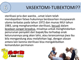 VASEKTOMI-TUBEKTOMI??
sterilisasi pria dan wanita , umat islam telah
mendapatkan fatwa hukumnya berdasarkan musyawarah
ulama terbatas pada tahun 1972 dan munas MUI tahun
1983, yang mengharamkan sterilisasi, kecuali dalam
keadaan sangat terpaksa, misalnya untuk menghindarkan
penurunan penyakit dari bapak/ibu terhadap anak
keturunannya yang akan lahir, atau terancamnya jiwa ibu
bila mengandung atau melahirkan lagi, dengan alasan
antara lain karena sterilisasi bisa mengakibatkan
kemandulan permanen
 