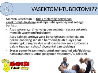 VASEKTOMI-TUBEKTOMI??
Menteri kesehatan RI tidak melarang pelayanan
vasektomi/tubektomi asal dipenuhi syarat-syarat sebagai
berikut:
- Asas sukarela,artinya yang bersangkutan secara sukarela
memilih vasektomi/tubektomi
- Asas bahagia,artinya yang bersangkutan terikat dalam
pekawinan yang sah dan harmonis,telah punya anak
sekurang-kurangnya dua anak dan kedua anak itu berada
dalam keadaan sehat,fisik,mental,dan sosialnya
- Syarat pemeriksaan medis untuk mengetahui ada/tidaknya
hambatan medis untuk pelayanan vasektomi/tubektomi
 