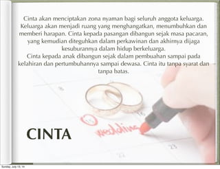 Cinta akan menciptakan zona nyaman bagi seluruh anggota keluarga.
Keluarga akan menjadi ruang yang menghangatkan, menumbuhkan dan
memberi harapan. Cinta kepada pasangan dibangun sejak masa pacaran,
yang kemudian diteguhkan dalam perkawinan dan akhirnya dijaga
kesuburannya dalam hidup berkeluarga.
Cinta kepada anak dibangun sejak dalam pembuahan sampai pada
kelahiran dan pertumbuhannya sampai dewasa. Cinta itu tanpa syarat dan
tanpa batas.
CINTA
Sunday, July 13, 14
 