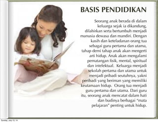 Seorang anak berada di dalam
keluarga sejak ia dikandung,
dilahirkan serta bertumbuh menjadi
manusia dewasa dan mandiri. Dengan
kasih dan keteladanan orang tua
sebagai guru pertama dan utama,
tahap demi tahap anak akan mengerti
arti hidup. Anak akan mengalami
pematangan ﬁsik, mental, spiritual
dan intelektual. Keluarga menjadi
sekolah pertama dan utama untuk
menjadi pribadi seutuhnya, yakni
peribadi yang beriman yang memiliki
keutamaan hidup. Orang tua menjadi
guru pertama dan utama. Dari guru
itu, seorang anak mencatat dalam hati
dan budinya berbagai “mata
pelajaran” penting untuk hidup.
BASIS PENDIDIKAN
Sunday, July 13, 14
 