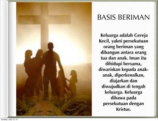 Keluarga adalah Gereja
Kecil, yakni persekutuan
orang beriman yang
dibangun antara orang
tua dan anak. Iman itu
dihidupi bersama,
diwariskan kepada anak-
anak, diperkenalkan,
diajarkan dan
diwujudkan di tengah
keluarga. Keluarga
dibawa pada
persekutuan dengan
Kristus.
BASIS BERIMAN
Sunday, July 13, 14
 