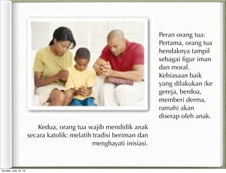 Peran orang tua:
Pertama, orang tua
hendaknya tampil
sebagai ﬁgur iman
dan moral.
Kebiasaan baik
yang dilakukan (ke
gereja, berdoa,
memberi derma,
ramah) akan
diserap oleh anak.
Kedua, orang tua wajib mendidik anak
secara katolik: melatih tradisi beriman dan
menghayati inisiasi.
Sunday, July 13, 14
 