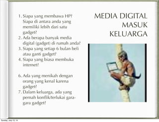 MEDIA DIGITAL
MASUK
KELUARGA
1. Siapa yang membawa HP?
Siapa di antara anda yang
memiliki lebih dari satu
gadget?
2. Ada berapa banyak media
digital (gadget) di rumah anda?
3. Siapa yang setiap 6 bulan beli
atau ganti gadget?
4. Siapa yang biasa membuka
internet?
6. Ada yang menikah dengan
orang yang kenal karena
gadget?
7. Dalam keluarga, ada yang
pernah konﬂik/terlukai gara-
gara gadget?
Sunday, July 13, 14
 