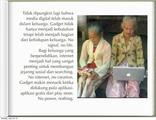 Tidak dipungkiri lagi bahwa
media digital telah masuk
dalam keluarga. Gadget tidak
hanya menjadi kebutuhan
tetapi telah menjadi bagian
dari kehidupan keluarga. No
signal, no life.
Bagi keluarga yang
berpendidikan, internet
menjadi hal yang sangat
penting untuk membangun
jejaring sosial dan searching.
No internet, no creation.
Gadget makin menarik ketika
didukung pula aplikasi-
aplikasi gratis dari play store.
No power, nothing.
Sunday, July 13, 14
 